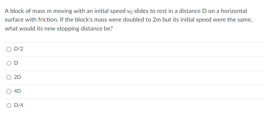 A block of mass m moving with an initial speed vo slides to rest in a distance D on a horizontal
surface with friction. If the block's mass were doubled to 2m but its initial speed were the same,
what would its new stopping distance be?
D/2
2D
4D
D/4