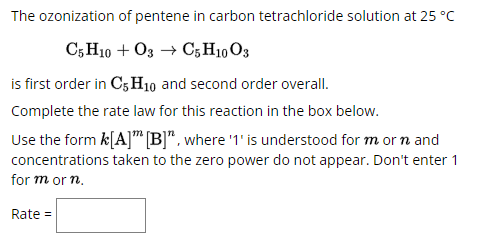 The ozonization of pentene in carbon tetrachloride solution at 25 °C
C5H10 +O3 → C5 H1003
is first order in C5H10 and second order overall.
Complete the rate law for this reaction in the box below.
Use the form k[A] [B]", where '1' is understood for m or n and
concentrations taken to the zero power do not appear. Don't enter 1
for m or n.
Rate =