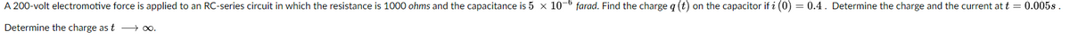 A 200-volt electromotive force is applied to an RC-series circuit in which the resistance is 1000 ohms and the capacitance is 5 x 10-6 farad. Find the charge q (t) on the capacitor if i (0) = 0.4. Determine the charge and the current at t = 0.005s.
Determine the charge as t