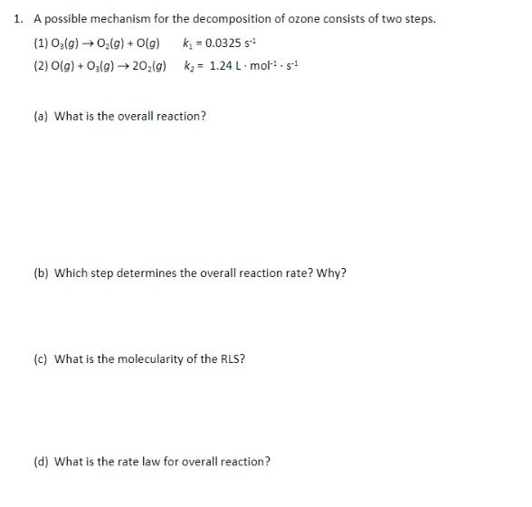 1. A possible mechanism for the decomposition of ozone consists of two steps.
(1) 03(g) → O₂(g) + O(g) k₁ = 0.0325 S-¹
(2) O(g) + O₂(g) → 20₂(g)
k₂= 1.24 L.mol-¹. s-1
(a) What is the overall reaction?
(b) Which step determines the overall reaction rate? Why?
(c) What is the molecularity of the RLS?
(d) What is the rate law for overall reaction?