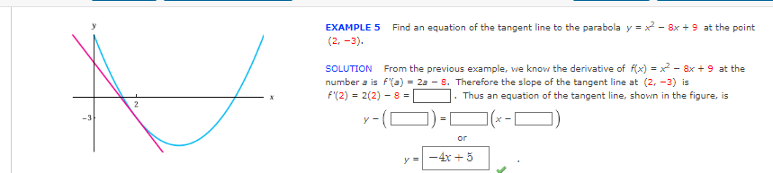 N
2
-3
EXAMPLE 5 Find an equation of the tangent line to the parabola y=x²-8x + 9 at the point
(2, -3).
SOLUTION From the previous example, we know the derivative of f(x)=x² - 8x + 9 at the
number a is f'(a) = 2a - 8. Therefore the slope of the tangent line at (2, -3) is
f'(2) = 2(2) - 8 =
. Thus an equation of the tangent line, shown in the figure, is
y-
y =
or
-4x + 5