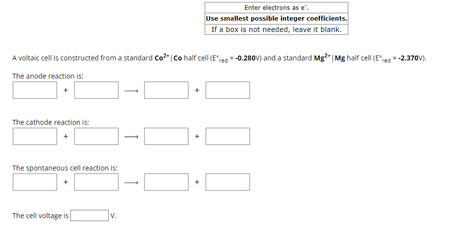 Enter electrons as e¯.
Use smallest possible integer coefficients.
If a box is not needed, leave it blank.
A voltaic cell is constructed from a standard Co²+ | Co half cell (E° red = -0.280V) and a standard Mg2+ | Mg half cell (E°red = -2.370V).
The anode reaction is:
+
The cathode reaction is:
→
+
The spontaneous cell reaction is:
+
The cell voltage is
V.
↑
+