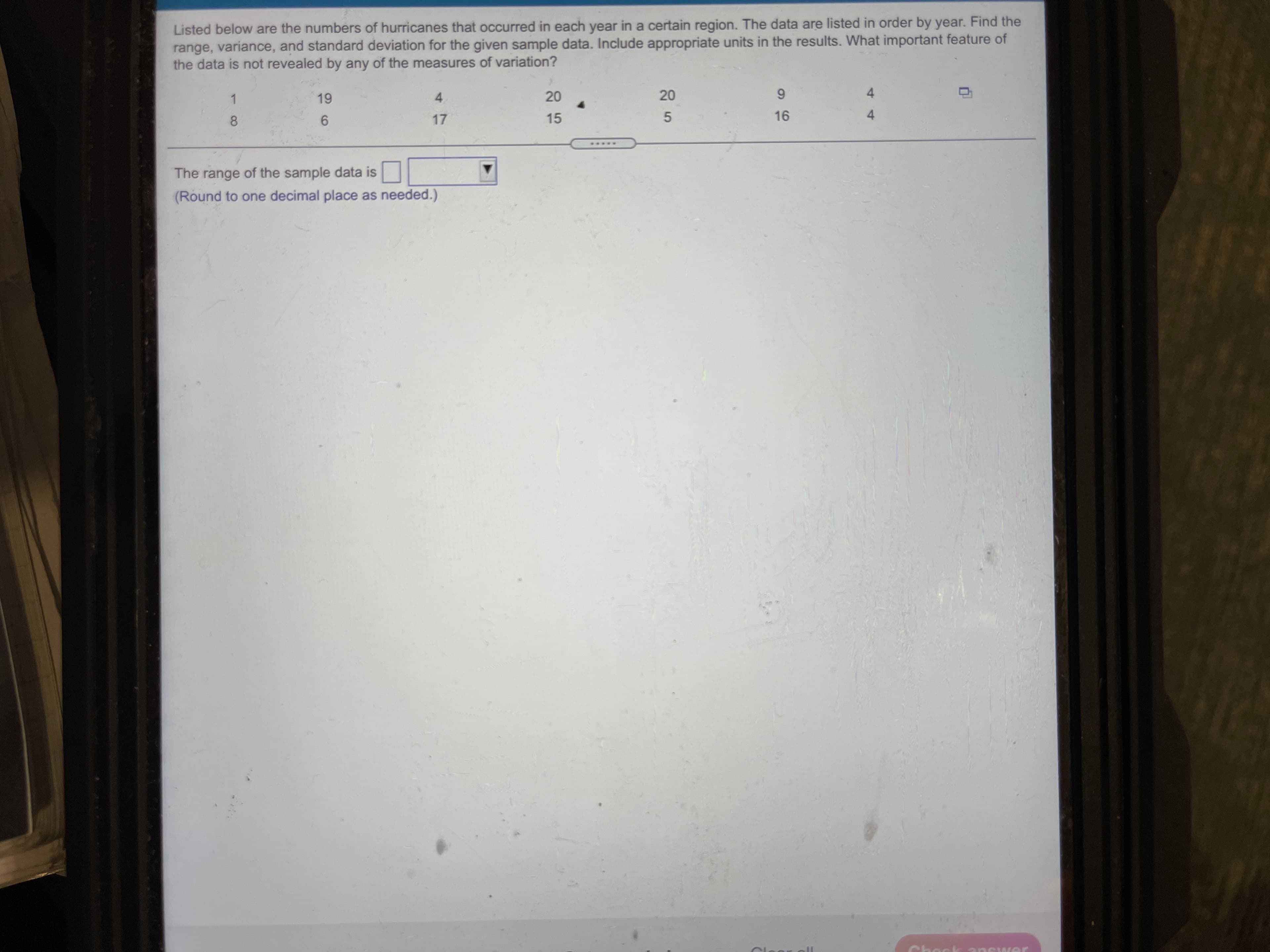 Listed below are the numbers of hurricanes that occurred in each year in a certain region. The data are listed in order by year. Find the
range, variance, and standard deviation for the given sample data. Include appropriate units in the results. What important feature of
the data is not revealed by any of the measures of variation?
4.
17
1.
6.
15
8.
5.
96-
The range of the sample data is
(Round to one decimal place as needed.)
14
