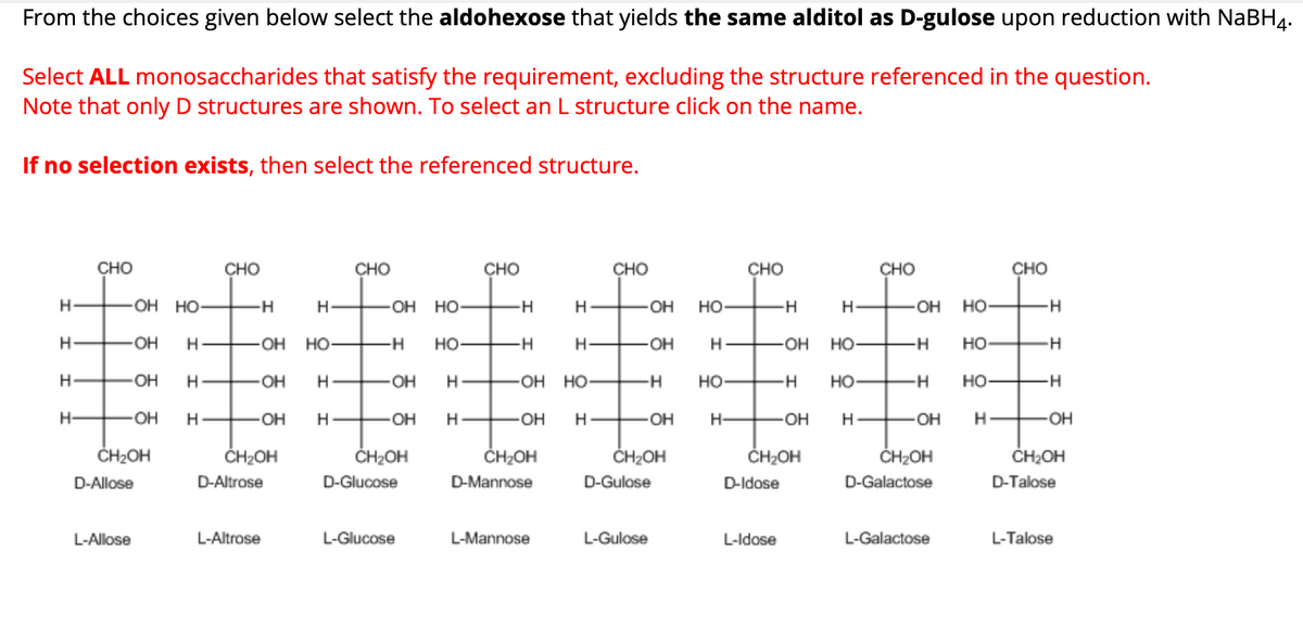 From the choices given below select the aldohexose that yields the same alditol as D-gulose upon reduction with NaBH4.
Select ALL monosaccharides that satisfy the requirement, excluding the structure referenced in the question.
Note that only D structures are shown. To select an L structure click on the name.
If no selection exists, then select the referenced structure.
CHO
CHO
CHO
CHO
CHO
CHO
CHO
CHO
H
OH HO
-H
H
OH HO
-H
H
OH
HO-
-H
H
-OH HO
10
-H
H
-OH
H
-OH
HO
-H
HO-
-H
H-
OH
H-
-OH
HO-
-H
HO
-H
H
OH
H
-OH
H
-OH
H
OH HO
-H
HO-
H
HO
H
HO
H
H
OH H
-OH
H
-OH
H
-OH
H
-OH
H-
OH
H
OH H
-OH
CH₂OH
CH₂OH
CH₂OH
CH₂OH
CH₂OH
CH₂OH
CH₂OH
CH₂OH
D-Allose
D-Altrose
D-Glucose
D-Mannose
D-Gulose
D-Idose
D-Galactose
D-Talose
L-Allose
L-Altrose
L-Glucose
L-Mannose
L-Gulose
L-Idose
L-Galactose
L-Talose