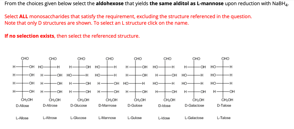 From the choices given below select the aldohexose that yields the same alditol as L-mannose upon reduction with NaBH4.
Select ALL monosaccharides that satisfy the requirement, excluding the structure referenced in the question.
Note that only D structures are shown. To select an L structure click on the name.
If no selection exists, then select the referenced structure.
CHO
CHO
CHO
CHO
CHO
CHO
CHO
CHO
H-
OH HO
-H
H
OH HO-
H
H-
OH HO-
-H
H-
-OH
HO
HO-
H
H
OH Н
-OH
HO-
-H
HO-
H
H-
-OH
H
-OH
HO-
-H
HO
H
H-
-OH
H
-OH
H
-OH
H
-OH HO-
-H
HO
-H
HO-
-H HO-
-H
H-
OH H
-OH H
OH
H
-OH
H-
-OH
H-
-OH
H-
OH
H
-OH
CH₂OH
CH₂OH
CH₂OH
CH₂OH
CH2OH
CH₂OH
D-Allose
D-Altrose
D-Glucose
D-Mannose
D-Gulose
D-Idose
CH₂OH
D-Galactose
CH₂OH
D-Talose
L-Allose
L-Altrose
L-Glucose
L-Mannose
L-Gulose
L-Idose
L-Galactose
L-Talose