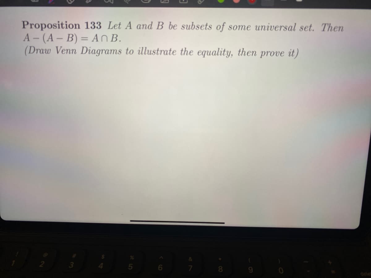 Proposition 133 Let A and B be subsets of some universal set. Then
A- (A- B) = An B.
(Draw Venn Diagrams to illustrate the equality, then prove it)
8
