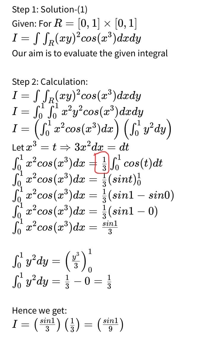 Step 1: Solution-(1)
Given: For R
=
[0,1] × [0,1]
2
I = √ √(xy)² cos(x³)dxdy
R
Our aim is to evaluate the given integral
Step 2: Calculation:
I =
S√(xy)² cos(x³)dxdy
R
I = S₁₂ f₁ x² y² cos(x³) dxdy
I = (f²x² cos(x³ ) d x) (f₁ y²dy)
=
Let x³
3
t⇒ 3x² dx
= dt
f₁²
fox² cos(x³) dx = cos(t)dt
fox² cos(x³)dx =
(sint) |
So x² cos(x3)dx=(sin1 - sin0)
Sox2 cos(x³)dx
x² cos(x³)dx
=
(sin1 - 0)
sin1
=
3
So y²dy = (5)
1
0
So y² dy = -0 = 1/3
Hence we get:
I
3
= (sinl) (½³) = (sinl)
9