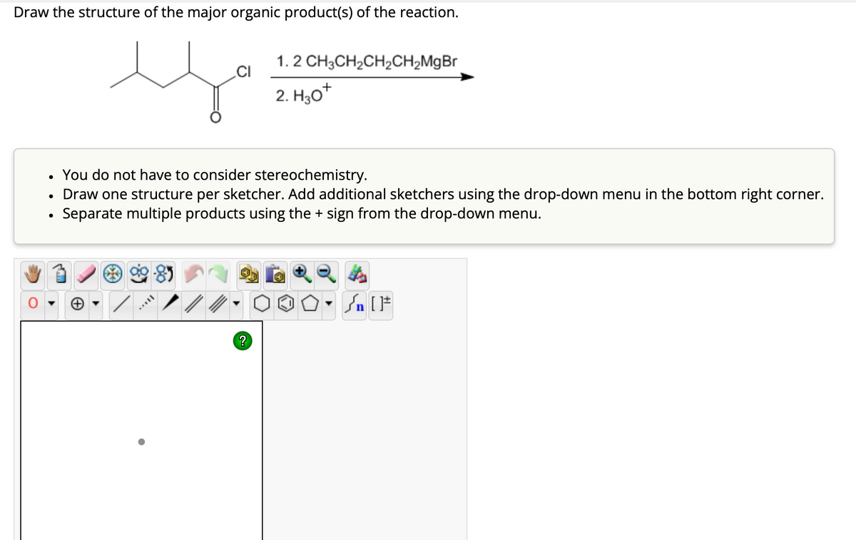 Draw the structure of the major organic product(s) of the reaction.
цо
CI
1.2 CH3CH2CH2CH2MgBr
2. H3O+
•
•
•
You do not have to consider stereochemistry.
Draw one structure per sketcher. Add additional sketchers using the drop-down menu in the bottom right corner.
Separate multiple products using the + sign from the drop-down menu.
√n [
?