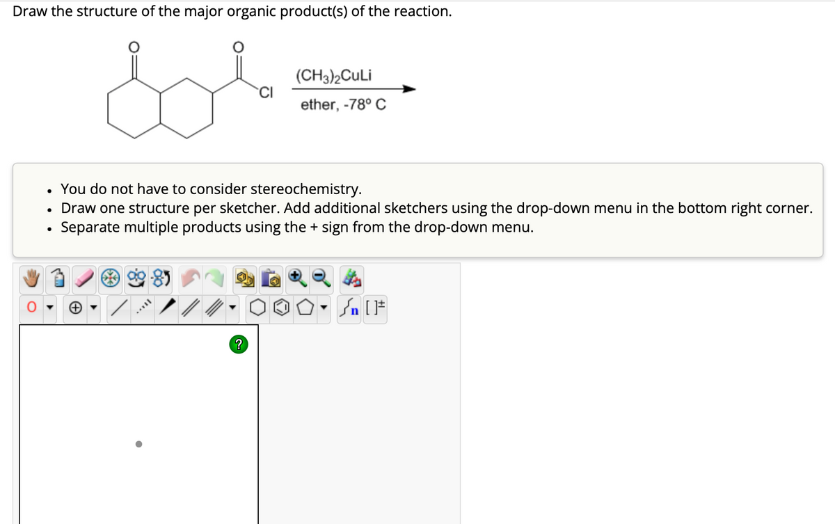 Draw the structure of the major organic product(s) of the reaction.
Sol
(CH3)2CuLi
CI
ether, -78° C
•
•
You do not have to consider stereochemistry.
Draw one structure per sketcher. Add additional sketchers using the drop-down menu in the bottom right corner.
Separate multiple products using the + sign from the drop-down menu.
√n [
?