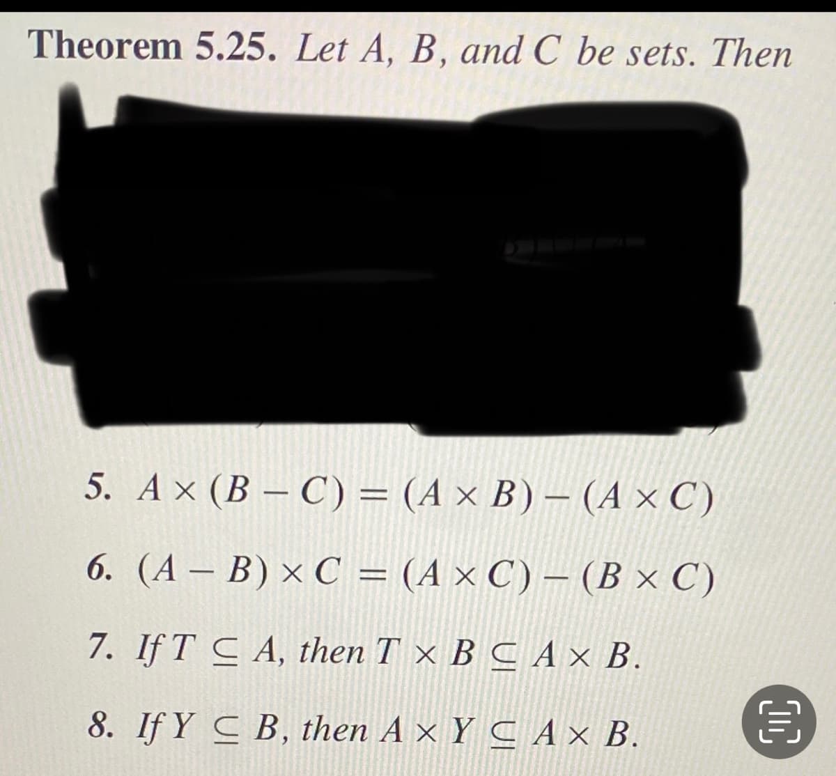 Theorem 5.25. Let A, B, and C be sets. Then
5. Ax (B – C) = (A × B) – (A × C)
6. (A – B) × C = (A × C) – (B × C)
7. If T C A, then T × B C A × B.
8. If Y C B, then A × Y C A × B.
