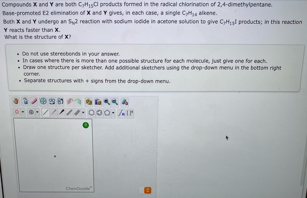 Compounds X and Y are both C,H15CI products formed in the radical chlorination of 2,4-dimethylpentane.
Base-promoted E2 elimination of X and Y gives, in each case, a single C-H14 alkene.
Both X and Y undergo an SN2 reaction with sodium iodide in acetone solution to give C-H151 products; in this reaction
Y reacts faster than X.
What is the structure of X?
• Do not use stereobonds in your answer.
• In cases where there is more than one possible structure for each molecule, just give one for each.
• Draw one structure per sketcher. Add additional sketchers using the drop-down menu in the bottom right
corner.
Separate structures with + signs from the drop-down menu.
In (F
ChemDoodle
