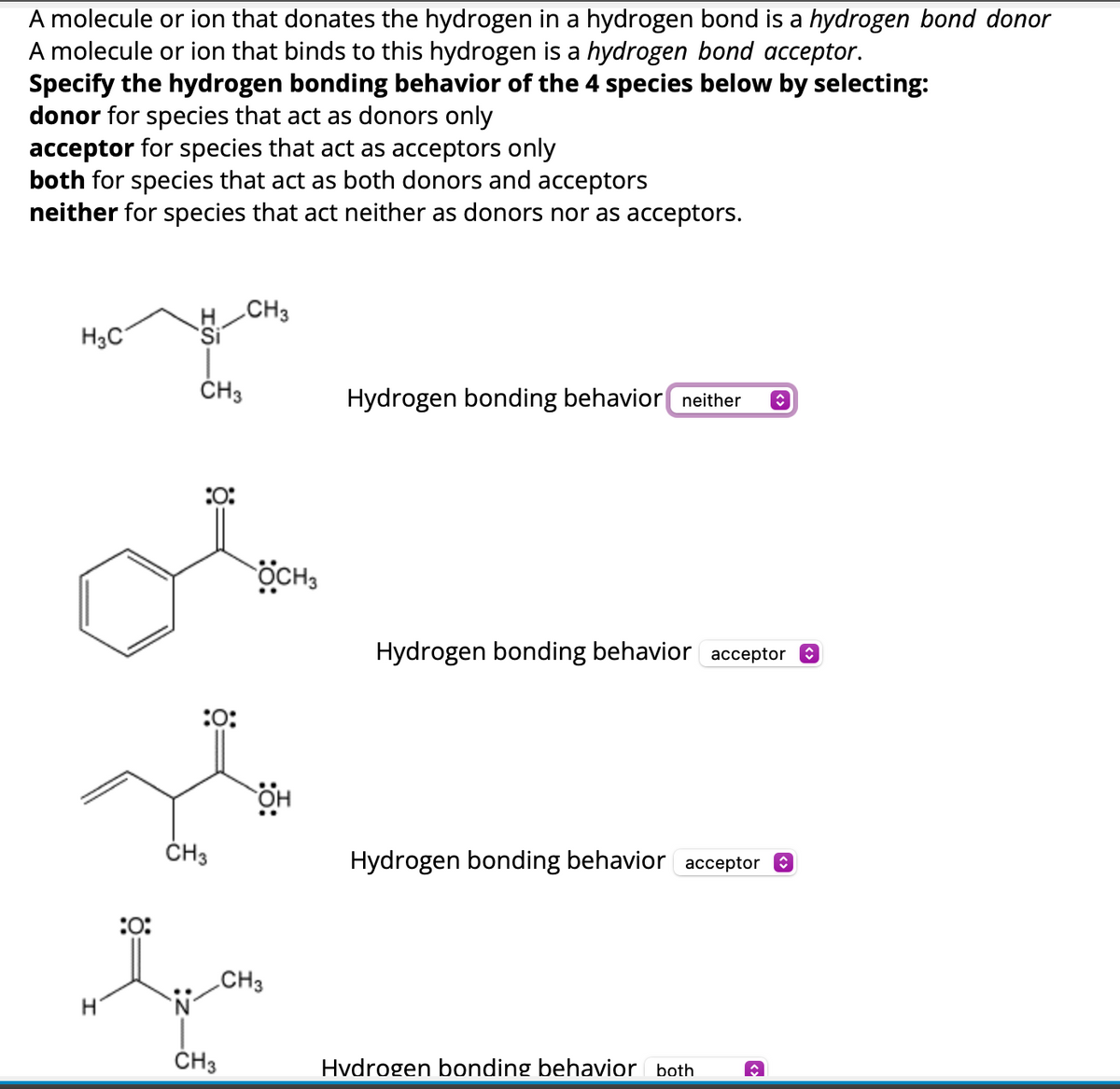 A molecule or ion that donates the hydrogen in a hydrogen bond is a hydrogen bond donor
A molecule or ion that binds to this hydrogen is a hydrogen bond acceptor.
Specify the hydrogen bonding behavior of the 4 species below by selecting:
donor for species that act as donors only
acceptor for species that act as acceptors only
both for species that act as both donors and acceptors
neither for species that act neither as donors nor as acceptors.
H3C
CH3
:0:
CH3
Hydrogen bonding behavior neither
<
:0:
OCH3
Hydrogen bonding behavior acceptor ☑
CH3
ΘΗ
Hydrogen bonding behavior acceptor ☑
:0:
CH3
CH3
Hydrogen bonding behavior both