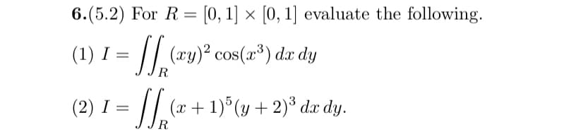 6.(5.2) For R[0,1] × [0, 1] evaluate the following.
(1) I
I:
=
SSP
(xy)2 cos(x³) dx dy
R
(2) 1 = √√(x + 1)³ (y + 2)³ dx dy.