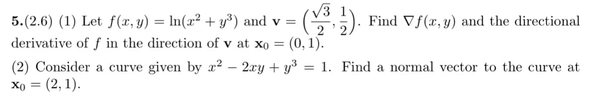 √√3 1
5.(2.6) (1) Let f(x, y) = ln(x² + y³) and v =
derivative of f in the direction of v at x0 =
Find Vf(x, y) and the directional
= (2, 1).
(0, 1).
(2) Consider a curve given by x2 − 2xy + y³ = 1. Find a normal vector to the curve at
x0 =
2