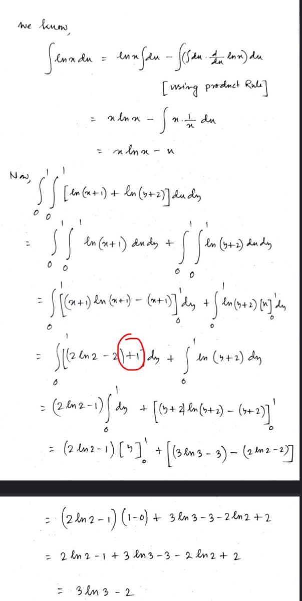 we know,
Now,
Senadu = enn fdu - (Sda Len) du
[using product Rule]
=
x ln x
-
n. du
=
x ln x - n
n
In (+2)] dudy
en (x+1) dudy +
en (y+2) Ludy
0 0
0 0
=
- 《(,)//༢༠) - (ཀ]a, +」「»(6)t],
-2 (+1) + (en (4+2) dy
=
Silzenz
=
(2012-1)/dy
dy +
[(13 + 2) ln(+2) = (4+2)]'
-
= (2 in 2-1) [3] ' + [(3lms-3) - (2 m2-23]
(1-0) + 3n3-3-2ln2+2
=
(2n2-1) (1-
= 2ln2-1+3 en 3-3-2 en 2 + 2
་་
3143-2