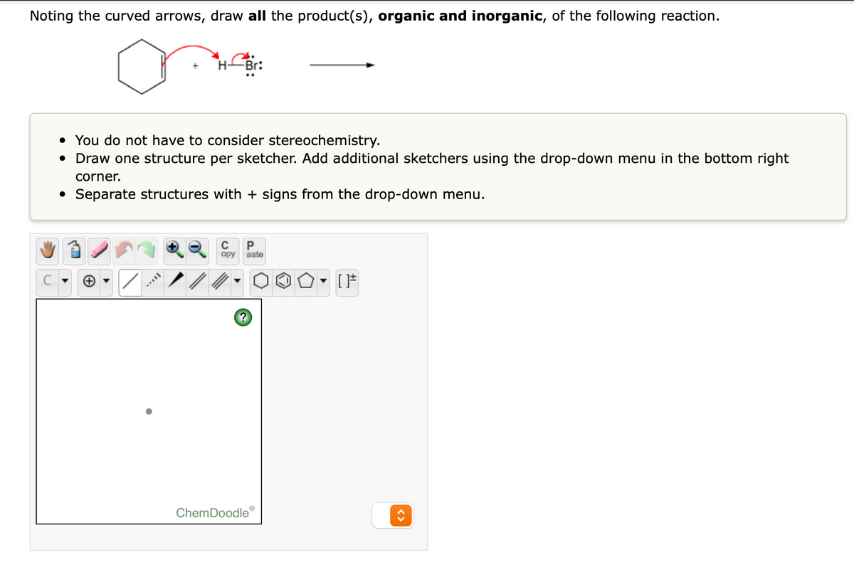 Noting the curved arrows, draw all the product(s), organic and inorganic, of the following reaction.
• You do not have to consider stereochemistry.
• Draw one structure per sketcher. Add additional sketchers using the drop-down menu in the bottom right
corner.
• Separate structures with + signs from the drop-down menu.
P
opy
aste
ChemDoodle
<>
