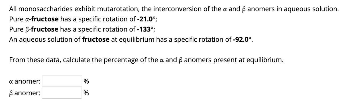 All monosaccharides exhibit mutarotation, the interconversion of the a and ẞ anomers in aqueous solution.
Pure α-fructose has a specific rotation of -21.0°;
Pure ẞ-fructose has a specific rotation of -133°;
An aqueous solution of fructose at equilibrium has a specific rotation of -92.0°.
From these data, calculate the percentage of the a and ẞ anomers present at equilibrium.
α anomer:
%
ẞ anomer:
%