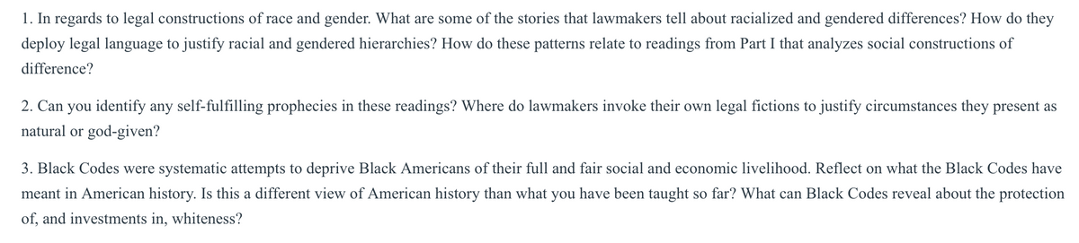 1. In regards to legal constructions of race and gender. What are some of the stories that lawmakers tell about racialized and gendered differences? How do they
deploy legal language to justify racial and gendered hierarchies? How do these patterns relate to readings from Part I that analyzes social constructions of
difference?
2. Can you identify any self-fulfilling prophecies in these readings? Where do lawmakers invoke their own legal fictions to justify circumstances they present as
natural or god-given?
3. Black Codes were systematic attempts to deprive Black Americans of their full and fair social and economic livelihood. Reflect on what the Black Codes have
meant in American history. Is this a different view of American history than what you have been taught so far? What can Black Codes reveal about the protection
of, and investments in, whiteness?