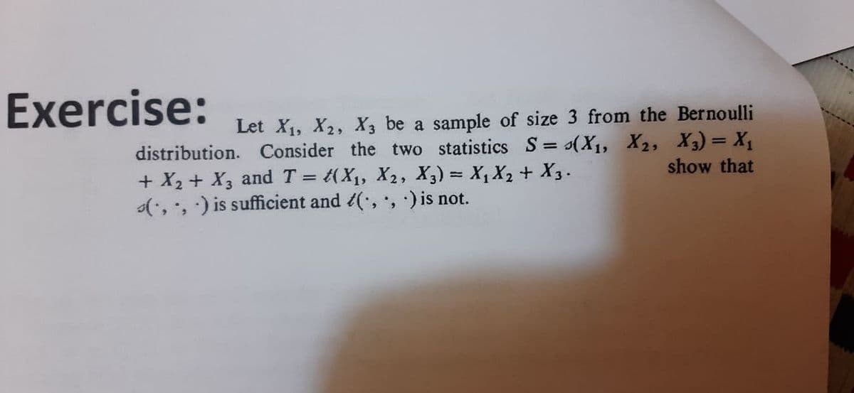 Exercise:
Let X1, X2, X3 be a sample of size 3 from the Bernoulli
distribution. Consider the two statistics S= (X1, X2, X3) = X1
+ X2 + X3 and T = t(X1, X2, X3) = X, X2 + X3.
(, , ) is sufficient and (, , ) is not.
%3D
show that
%D
