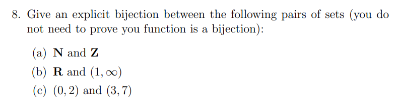 8. Give an explicit bijection between the following pairs of sets (you do
not need to prove you function is a bijection):
(a) N and Z
(b) R and (1, 0)
(c) (0, 2) and (3,7)