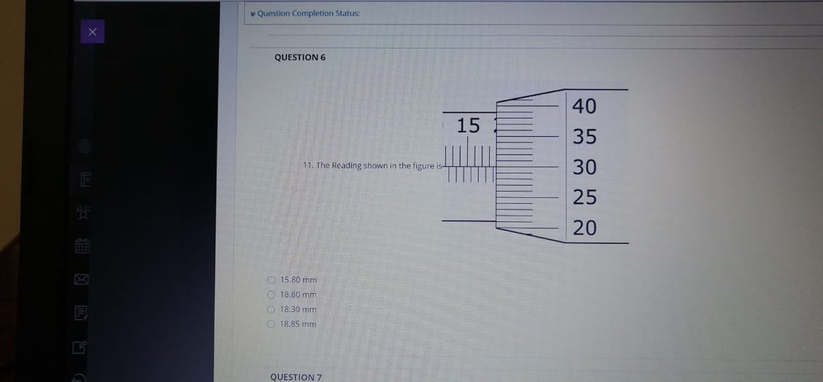 * Question Completion Status:
QUESTION 6
40
15
35
圭
11. The Reading shown in the figure
30
25
20
O 15.80 mm
O 18.80 mm
O 18.30 mm
O 18.85 mm
QUESTION 7
