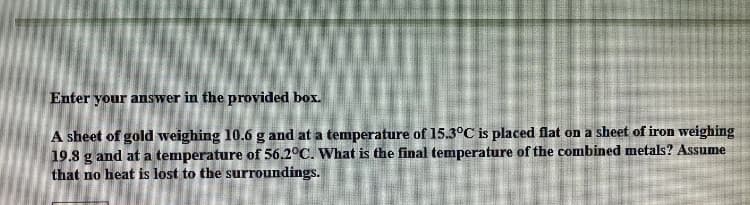 Enter your answer in the provided box.
A sheet of gold weighing 10.6 g and at a temperature of 15.3°C is placed flat on a sheet of iron weighing
19.8 g and at a temperature of 56.2°C. What is the final temperature of the combined metals? Assume
that no heat is lost to the surroundings.
