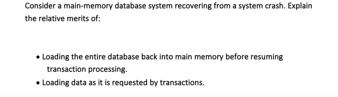 Consider a main-memory database system recovering from a system crash. Explain
the relative merits of:
• Loading the entire database back into main memory before resuming
transaction processing.
• Loading data as it is requested by transactions.