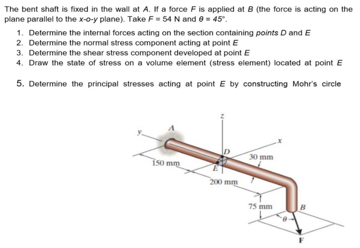 The bent shaft is fixed in the wall at A. If a force F is applied at B (the force is acting on the
plane parallel to the x-o-y plane). Take F = 54 N and 0 = 45°.
1. Determine the internal forces acting on the section containing points D and E
2. Determine the normal stress component acting at point E
3. Determine the shear stress component developed at point E
4. Draw the state of stress on a volume element (stress element) located at point E
5. Determine the principal stresses acting at point E by constructing Mohr's circle
150 mm
E
200 mm
30 mm
75 mm
1
B
F