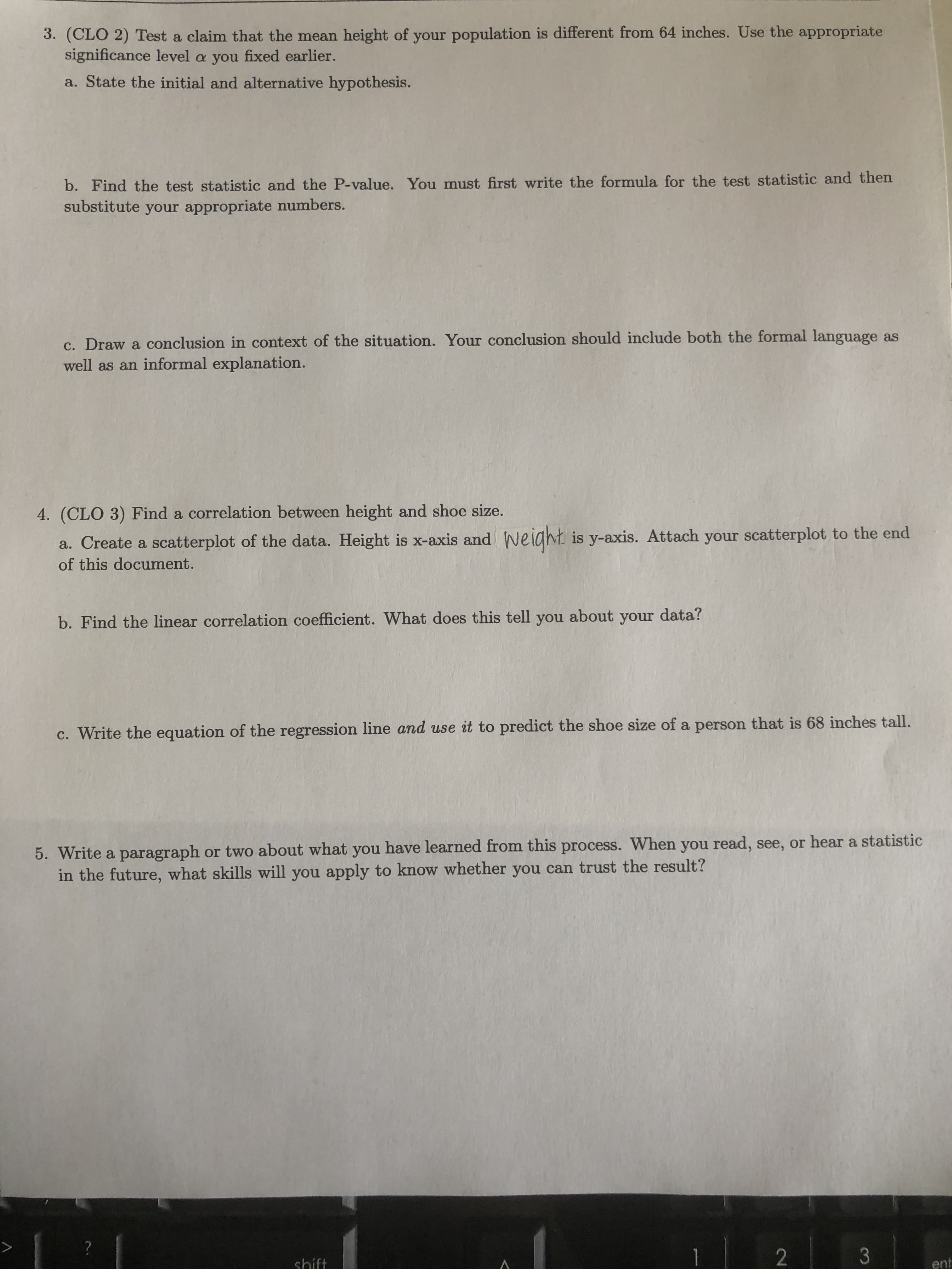 3. (CLO 2) Test a claim that the mean height of your population is different from 64 inches. Use the appropriate
significance level a you fixed earlier.
a. State the initial and alternative hypothesis.
b. Find the test statistic and the P-value. You must first write the formula for the test statistic and then
substitute your appropriate numbers.
c. Draw a conclusion in context of the situation. Your conclusion should include both the formal language as
well as an informal explanation.
