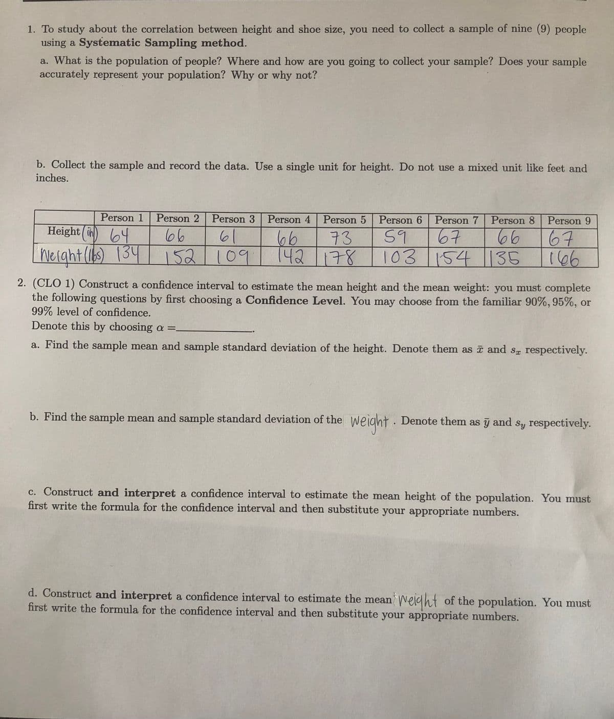 1. To study about the correlation between height and shoe size, you need to collect a sample of nine (9) people
using a Systematic Sampling method.
a. What is the population of people? Where and how are you going to collect your sample? Does your sample
accurately represent your population? Why or why not?
b. Collect the sample and record the data. Use a single unit for height. Do not use a mixed unit like feet and
inches.
Person 1
Person 2 Person 3
Person 4
Person 5 | Person 6
Person 7
Person 8 Person 9
Height (in)
64
Werght(16) 134
66
166
66
61
67
66
142/178
59
103 154
73
67
152 109
109
154 135
2. (CLO 1) Construct a confidence interval to estimate the mean height and the mean weight: you must complete
the following questions by first choosing a Confidence Level. You may choose from the familiar 90%, 95%, or
99% level of confidence.
Denote this by choosing a =.
a. Find the sample mean and sample standard deviation of the height. Denote them as i and sg respectively.
b. Find the sample mean and sample standard deviation of the
weight.
Denote them as y and
Sy respectively.
c. Construct and interpret a confidence interval to estimate the mean height of the population. You must
first write the formula for the confidence interval and then substitute your appropriate numbers.
d. Construct and interpret a confidence interval to estimate the mean
first write the formula for the confidence interval and then substitute your appropriate numbers.
Welght of the population. You must
