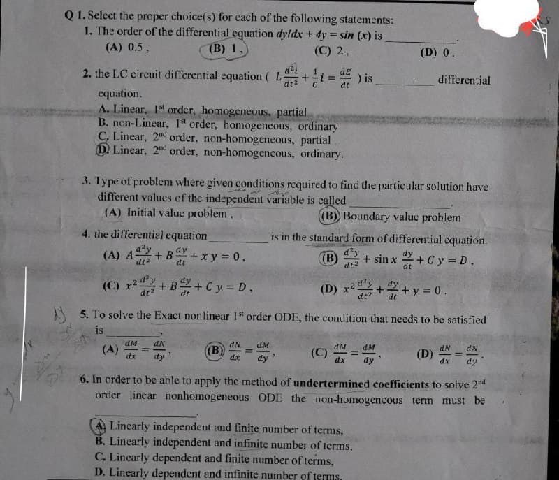 Q1. Select the proper choice(s) for each of the following statements:
1. The order of the differential equation dyldx + 4y= sin (x) is_
(A) 0.5,
(B) 1,
(C) 2,
2. the LC circuit differential equation (L+=) is
equation.
A. Linear, 1st order, homogeneous, partial
B. non-Linear, 1 order, homogeneous, ordinary
C. Linear, 2nd order, non-homogeneous, partial
D Linear, 2nd order, non-homogeneous, ordinary.
4. the differential equation
(A) A+B
dy
dt
+B+C y = D.
(C) x²
3. Type of problem where given conditions required to find the particular solution have
different values of the independent variable is called
(A) Initial value problem,
dt
(A)
+ xy = 0,
dM
AN
dx dy
(B)
dN dM
dx
dy
dE
=
dt
5. To solve the Exact nonlinear 1" order ODE, the condition that needs to be satisfied
is
(B)) Boundary value problem
(C)
is in the standard form of differential equation.
d²y
(B) + sin x + C y = D.
dt²
dt
(D) 0.
(D) x2d²y
+ + y = 0.
dt² dt
dM
4M
dx dy
differential
P
50
Linearly independent and finite number of terms,
B. Linearly independent and infinite number of terms,
C. Linearly dependent and finite number of terms,
D. Linearly dependent and infinite number of terms.
(D)
dN dN
dx dy
6. In order to be able to apply the method of undertermined coefficients to solve 2nd
order linear nonhomogeneous ODE the non-homogeneous term must be