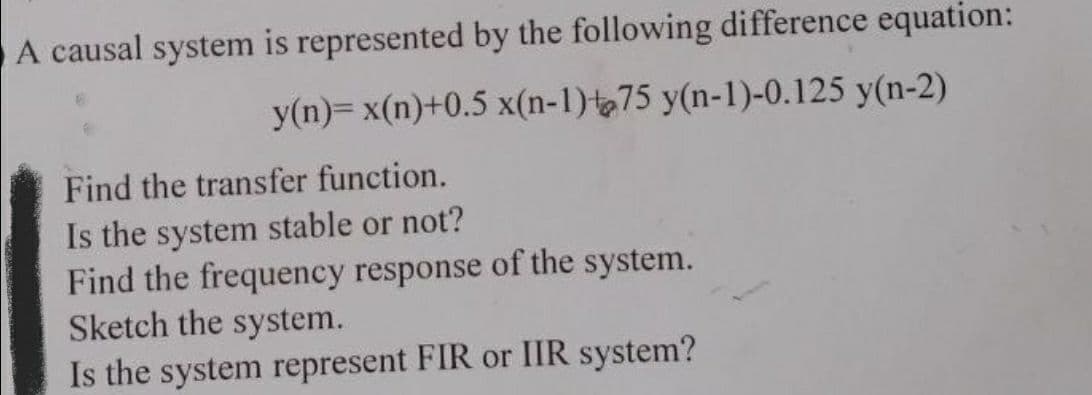 A causal system is represented by the following difference equation:
y(n)= x(n)+0.5 x(n-1) 75 y(n-1)-0.125 y(n-2)
Find the transfer function.
Is the system stable or not?
Find the frequency response of the system.
Sketch the system.
Is the system represent FIR or IIR system?