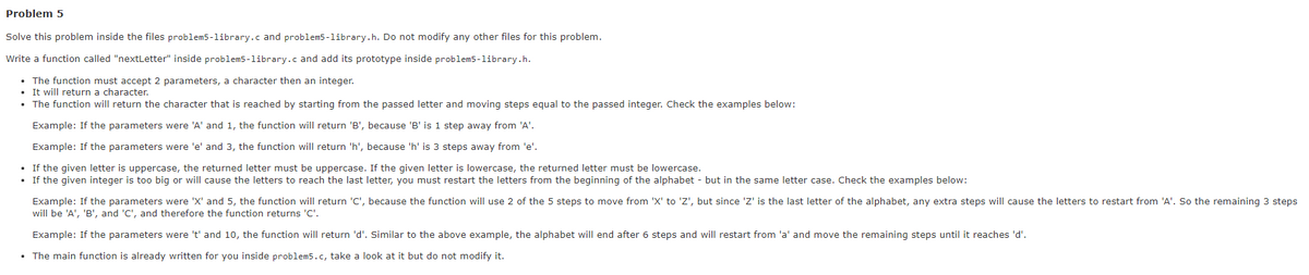 Problem 5
Solve this problem inside the files problem5-library.c and problem5-library.h. Do not modify any other files for this problem.
Write a function called "nextLetter" inside problem5-library.c and add its prototype inside problem5-library.h.
• The function must accept 2 parameters, a character then an integer.
It will return a character.
• The function will return the character that is reached by starting from the passed letter and moving steps equal to the passed integer. Check the examples below:
Example: If the parameters were 'A' and 1, the function will return 'B', because 'B' is 1 step away from 'A'.
Example: If the parameters were 'e' and 3, the function will return 'h', because 'h' is 3 steps away from 'e'.
• If the given letter is uppercase, the returned letter must be uppercase. If the given letter is lowercase, the returned letter must be lowercase.
• If the given integer is too big or will cause the letters to reach the last letter, you must restart the letters from the beginning of the alphabet - but in the same letter case. Check the examples below:
Example: If the parameters were 'X' and 5, the function will return 'C', because the function will use 2 of the 5 steps to move from 'X' to 'Z', but since 'Z' is the last letter of the alphabet, any extra steps will cause the letters to restart from 'A'. So the remaining 3 steps
will be 'A', 'B', and 'C', and therefore the function returns 'C'.
Example: If the parameters were 't' and 10, the function will return 'd'. Similar to the above example, the alphabet will end after 6 steps and will restart from 'a' and move the remaining steps until it reaches 'd'.
• The main function is already written for you inside problem5.c, take a look at it but do not modify it.