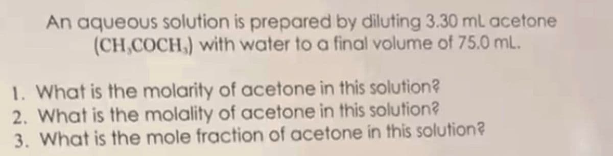 An aqueous solution is prepared by diluting 3.30 ml acetone
(CH,COCH,) with water to a final volume of 75.0 mL.
1. What is the molarity of acetone in this solution?
2. What is the molality of acetone in this solution?
3. What is the mole fraction of acetone in this solution?