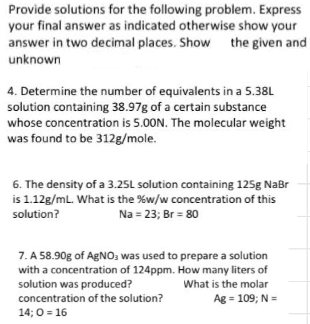 Provide solutions for the following problem. Express
your final answer as indicated otherwise show your
answer in two decimal places. Show the given and
unknown
4. Determine the number of equivalents in a 5.38L
solution containing 38.97g of a certain substance
whose concentration is 5.00N. The molecular weight
was found to be 312g/mole.
6. The density of a 3.25L solution containing 125g NaBr
is 1.12g/mL. What is the %w/w concentration of this
solution?
Na = 23; Br = 80
7. A 58.90g of AgNO3 was used to prepare a solution
with a concentration of 124ppm. How many liters of
solution was produced?
What is the molar
concentration of the solution?
Ag = 109; N =
14; O=16