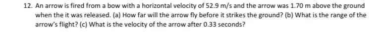 12. An arrow is fired from a bow with a horizontal velocity of 52.9 m/s and the arrow was 1.70 m above the ground
when the it was released. (a) How far will the arrow fly before it strikes the ground? (b) What is the range of the
arrow's flight? (c) What is the velocity of the arrow after 0.33 seconds?