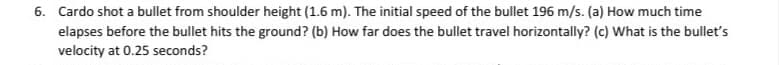 6. Cardo shot a bullet from shoulder height (1.6 m). The initial speed of the bullet 196 m/s. (a) How much time
elapses before the bullet hits the ground? (b) How far does the bullet travel horizontally? (c) What is the bullet's
velocity at 0.25 seconds?