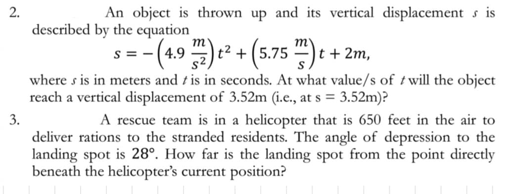 2.
3.
An object is thrown up and its vertical displacements is
described by the equation
- (4.9 m2) t² + (5.75 m) t
S=-
=
t + 2m,
where s is in meters and t is in seconds. At what value/s of twill the object
reach a vertical displacement of 3.52m (i.e., at s = 3.52m)?
A rescue team is in a helicopter that is 650 feet in the air to
deliver rations to the stranded residents. The angle of depression to the
landing spot is 28°. How far is the landing spot from the point directly
beneath the helicopter's current position?