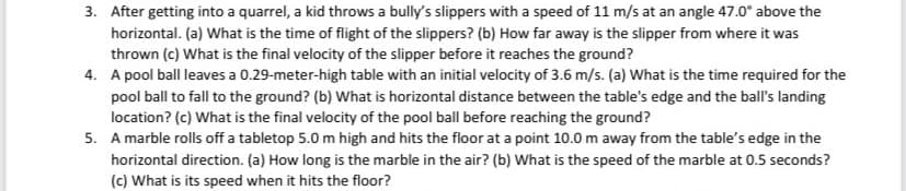 3. After getting into a quarrel, a kid throws a bully's slippers with a speed of 11 m/s at an angle 47.0° above the
horizontal. (a) What is the time of flight of the slippers? (b) How far away is the slipper from where it was
thrown (c) What is the final velocity of the slipper before it reaches the ground?
4. A pool ball leaves a 0.29-meter-high table with an initial velocity of 3.6 m/s. (a) What is the time required for the
pool ball to fall to the ground? (b) What is horizontal distance between the table's edge and the ball's landing
location? (c) What is the final velocity of the pool ball before reaching the ground?
5. A marble rolls off a tabletop 5.0 m high and hits the floor at a point 10.0 m away from the table's edge in the
horizontal direction. (a) How long is the marble in the air? (b) What is the speed of the marble at 0.5 seconds?
(c) What is its speed when it hits the floor?