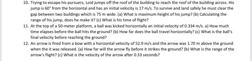 10. Trying to escape his pursuers, Loid jumps off the roof of the building to reach the roof of the building across. His
jump is 60° from the horizontal and has an initial velocity is 17 m/s. To survive and land safely he must clear the
gap between two buildings which is 75 m wide. (a) What is maximum height of his jump? (b) Calculating the
range of his jump, does he make it? (c) What is his time of flight?
11. At the top of a 50-meter platform, a ball was kicked horizontally an initial velocity of 0.334 m/s. a) How much
time elapses before the ball hits the ground? (b) How far does the ball travel horizontally? (c) What is the ball's
final velocity before reaching the ground?
12. An arrow is fired from a bow with a horizontal velocity of 52.9 m/s and the arrow was 1.70 m above the ground
when the it was released. (a) How far will the arrow fly before it strikes the ground? (b) What is the range of the
arrow's flight? (c) What is the velocity of the arrow after 0.33 seconds?