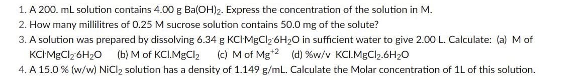 1. A 200. mL solution contains 4.00 g Ba(OH)2. Express the concentration of the solution in M.
2. How many millilitres of 0.25 M sucrose solution contains 50.0 mg of the solute?
3. A solution was prepared by dissolving 6.34 g KCI MgCl2 6H2O in sufficient water to give 2.00 L. Calculate: (a) M of
KCI MgCl2 6H2O (b) M of KCI.MgCl2 (c) M of Mg+2 (d) %w/v KCI.MgCl₂.6H₂O
4. A 15.0 % (w/w) NiCl2 solution has a density of 1.149 g/mL. Calculate the Molar concentration of 1L of this solution.