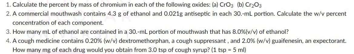 1. Calculate the percent by mass of chromium in each of the following oxides: (a) CrO3 (b) Cr₂O3
2. A commercial mouthwash contains 4.3 g of ethanol and 0.021g antiseptic in each 30.-mL portion. Calculate the w/v percent
concentration of each component.
3. How many mL of ethanol are contained in a 30.-mL portion of mouthwash that has 8.0% (v/v) of ethanol?
4. A cough medicine contains 0.20% (w/v) dextromethorphan, a cough suppressant, and 2.0% (w/v) guaifenesin, an expectorant.
How many mg of each drug would you obtain from 3.0 tsp of cough syrup? (1 tsp = 5 ml)