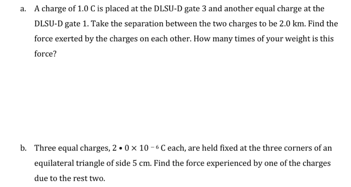 a.
A charge of 1.0 C is placed at the DLSU-D gate 3 and another equal charge at the
DLSU-D gate 1. Take the separation between the two charges to be 2.0 km. Find the
force exerted by the charges on each other. How many times of your weight is this
force?
b. Three equal charges, 20 x 10-6 C each, are held fixed at the three corners of an
equilateral triangle of side 5 cm. Find the force experienced by one of the charges
due to the rest two.