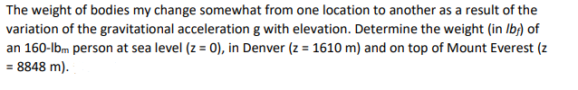 The weight of bodies my change somewhat from one location to another as a result of the
variation of the gravitational acceleration g with elevation. Determine the weight (in Ib;) of
an 160-lbm person at sea level (z = 0), in Denver (z = 1610 m) and on top of Mount Everest (z
= 8848 m).
