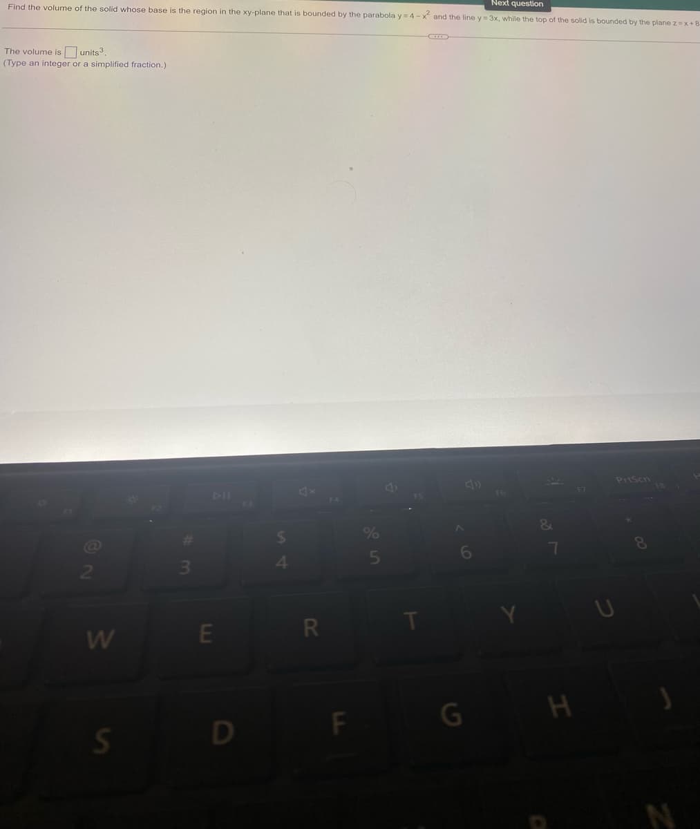 Next question
Find the volume of the solid whose base is the region in the xy-plane that is bounded by the parabola y=4-x² and the line y=3x, while the top of the solid is bounded by the plane z=x+8
The volume is units³.
(Type an integer or a simplified fraction.)
PrtScn
F6
8
W
S
E
D
$
4
R
F
6
G
&
7
H
F7
U
FB
N