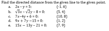 Find the directed distance from the given line to the given point.
(-1, 6)
(5, 4)
(10, 8)
(1, 2)
(7,9)
a. 2x - y = 5;
b. V3x - VZy - 8 = 0;
7x-4y + 6 = 0;
d. 9x + 7y –15 = 0;
15х — 13у - 21 %3D 0%;
с.
е.
