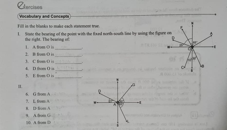 Ckercises
Vocabulary and Concepts
Fill in the blanks to make each statement true.
F.
I. State the bearing of the point with the fixed north-south line by using the figure on
the right. The bearing of:
D
1. A from O is
65
25
W-
2. B from O is
3. C from O is
10/30
4. D from O is
B
2H d analnin os C
A 000 CI
5. E from O is
II.
G
ben
6. G from A
7. L from A
50
A 165
W-
8. D from A
9. A from G
levels to eotmiA
10. A from D
