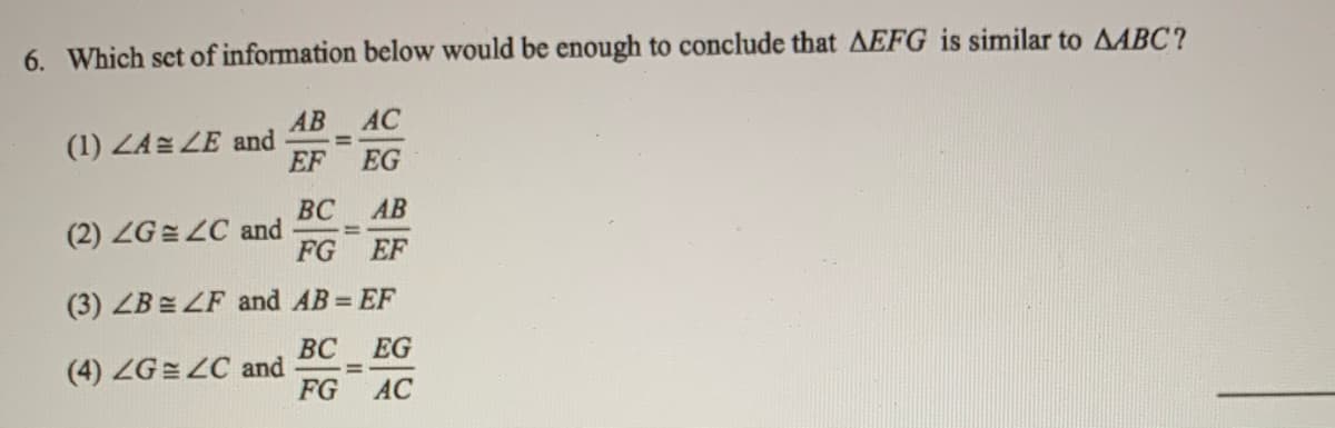 6. Which set of information below would be enough to conclude that AEFG is similar to AABC?
АВ
(1) ZA LE and
EF
AC
EG
ВС
(2) ZG= LC and
FG
AB
EF
(3) ZB = ZF and AB = EF
ВС EG
%3D
FG
(4) ZG= ZC and
AC
