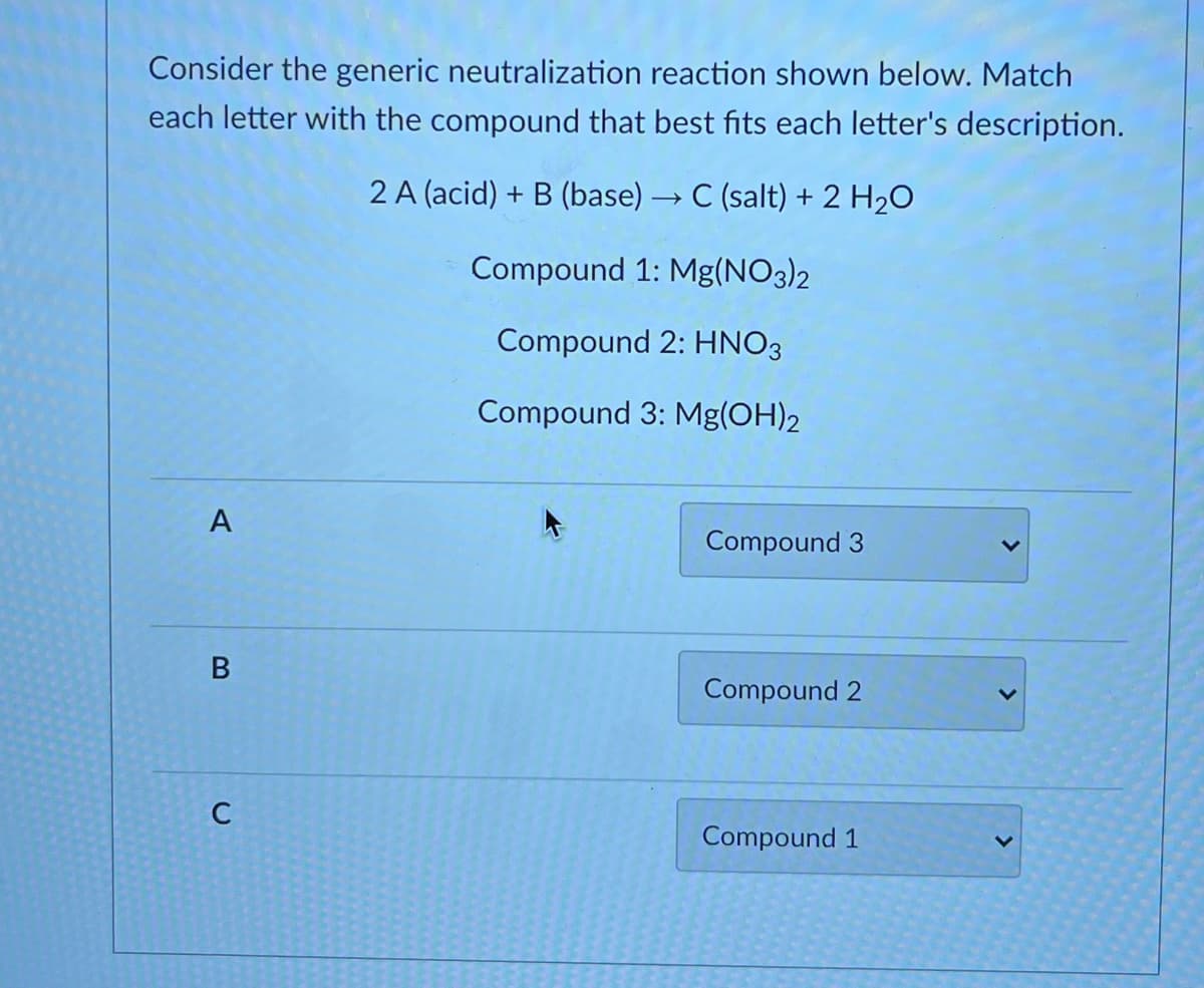 Consider the generic neutralization reaction shown below. Match
each letter with the compound that best fits each letter's description.
2 A (acid) + B (base) → C (salt) + 2 H2O
Compound 1: Mg(NO3)2
Compound 2: HNO3
Compound 3: Mg(OH)2
A
Compound 3
Compound 2
C
Compound 1
