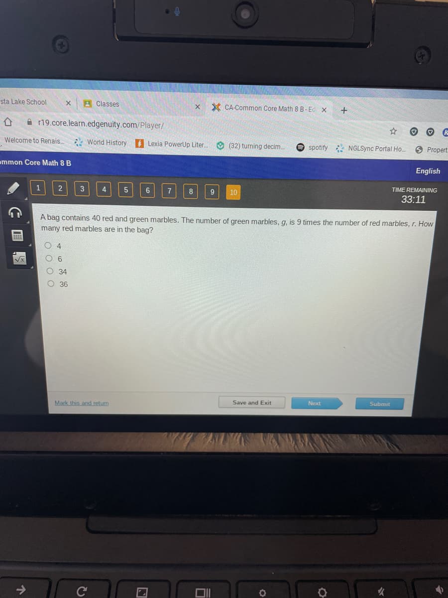 sta Lake School
A Classes
Y CA-Common Core Math 8 B-Ed. X
合
A r19.core.learn.edgenuity.com/Player/
Welcome to Renais.
: World History Lexia PowerUp Liter.
(32) turning decim.
O spotify NGLSync Portal Ho.
6 Propert.
ommon Core Math 8 B
English
2
4
6
7
TIME REMAINING
9
10
33:11
A bag contains 40 red and green marbles. The number of green marbles, g, is 9 times the number of red marbles, r. How
many red marbles are in the bag?
4
34
O 36
Mark this and retum
Save and Exit
Next
Submit
司
